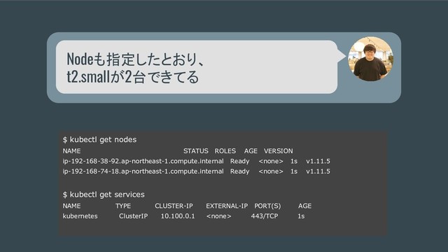 Nodeも指定したとおり、
t2.smallが2台できてる
$ kubectl get nodes
NAME STATUS ROLES AGE VERSION
ip-192-168-38-92.ap-northeast-1.compute.internal Ready  1s v1.11.5
ip-192-168-74-18.ap-northeast-1.compute.internal Ready  1s v1.11.5
$ kubectl get services
NAME TYPE CLUSTER-IP EXTERNAL-IP PORT(S) AGE
kubernetes ClusterIP 10.100.0.1  443/TCP 1s
