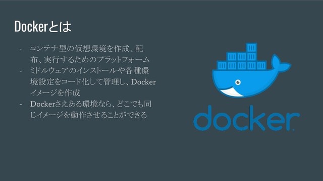 Dockerとは
-
コンテナ型の仮想環境を作成、配
布、実行するためのプラットフォーム
-
ミドルウェアのインストールや各種環
境設定をコード化して管理し、
Docker
イメージを作成
- Docker
さえある環境なら、どこでも同
じイメージを動作させることができる
