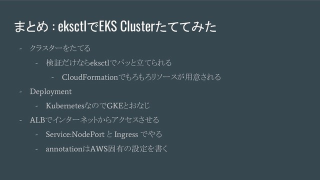まとめ : eksctlでEKS Clusterたててみた
-
クラスターをたてる
-
検証だけなら
eksctl
でパッと立てられる
- CloudFormation
でもろもろリソースが用意される
- Deployment
- Kubernetes
なので
GKE
とおなじ
- ALB
でインターネットからアクセスさせる
- Service:NodePort
と
Ingress
でやる
- annotation
は
AWS
固有の設定を書く
