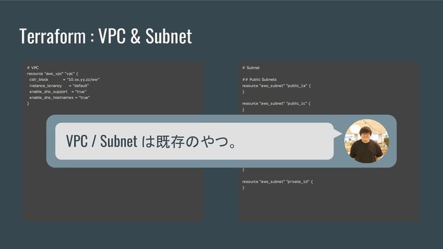 Terraform : VPC & Subnet
-
# VPC
resource "aws_vpc" "vpc" {
cidr_block = "10.xx.yy.zz/ww"
instance_tenancy = "default"
enable_dns_support = "true"
enable_dns_hostnames = "true"
}
# Subnet
## Public Subnets
resource "aws_subnet" "public_1a" {
}
resource "aws_subnet" "public_1c" {
}
## Private Subnets
resource "aws_subnet" "private_1a" {
}
resource "aws_subnet" "private_1c" {
}
resource "aws_subnet" "private_1b" {
}
resource "aws_subnet" "private_1d" {
}
VPC / Subnet は既存のやつ。
