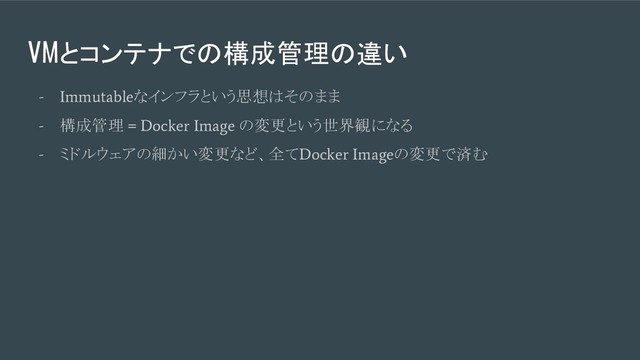VMとコンテナでの構成管理の違い
- Immutable
なインフラという思想はそのまま
-
構成管理
= Docker Image
の変更という世界観になる
-
ミドルウェアの細かい変更など、全て
Docker Image
の変更で済む
