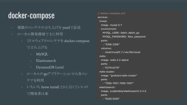 docker-compose
-
複数のコンテナの立ち上げを
yaml
で記述
-
ローカル開発環境で主に利用
-
ミドルウェアのコンテナを
docker-compose
で立ち上げる
- MySQL
- Elasticsearch
- DynamoDB Local
-
ローカルの
go
アプリケーションから各コン
テナを利用
-
いちいち
brew install
とかしなくていいの
で開発者は楽
// docker-compose.yml
services:
mysql:
image: mysql:5.7
environment:
MYSQL_USER: datch_datch_go
MYSQL_PASSWORD: fake_password
ports:
- "3306:3306"
volumes:
- .local/mysql5.7:/var/lib/mysql
redis:
image: redis:3.2-alpine
ports:
- "6379:6379"
redis-cluster:
image: "grokzen/redis-cluster"
ports:
- "7000-7007:7000-7007"
elasticsearch:
image: evalphobia/elasticsearch:2.4.0
ports:
- "9200:9200"
