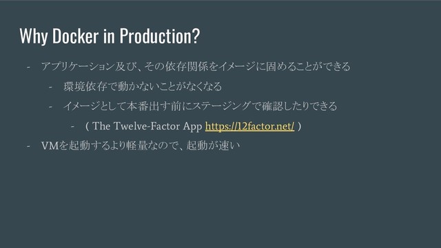 Why Docker in Production?
-
アプリケーション及び、その依存関係をイメージに固めることができる
-
環境依存で動かないことがなくなる
-
イメージとして本番出す前にステージングで確認したりできる
- ( The Twelve-Factor App https://12factor.net/ )
- VM
を起動するより軽量なので、起動が速い
