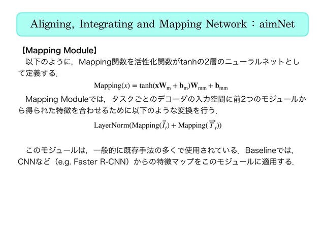 Aligning, Integrating and Mapping Network : aimNet
ʲ.BQQJOH.PEVMFʳ
ɹҎԼͷΑ͏ʹɼ.BQQJOHؔ਺Λ׆ੑԽؔ਺͕UBOIͷ૚ͷχϡʔϥϧωοτͱ͠
ͯఆٛ͢Δɽ
ɹɹɹɹɹɹɹɹɹɹ 
ɹ.BQQJOH.PEVMFͰ͸ɼλεΫ͝ͱͷσίʔμͷೖྗۭؒʹલͭͷϞδϡʔϧ͔
ΒಘΒΕͨಛ௃Λ߹ΘͤΔͨΊʹҎԼͷΑ͏ͳม׵Λߦ͏ɽ
ɹɹɹɹɹɹɹɹɹɹ 
ɹ͜ͷϞδϡʔϧ͸ɼҰൠతʹطଘख๏ͷଟ͘Ͱ࢖༻͞Ε͍ͯΔɽ#BTFMJOFͰ͸ɼ
$//ͳͲʢFH'BTUFS3$//ʣ͔Βͷಛ௃ϚοϓΛ͜ͷϞδϡʔϧʹద༻͢Δɽ
Mapping(x) = tanh(xWm
+ bm
)Wmm
+ bmm
LayerNorm(Mapping( ⃗
It
) + Mapping( ⃗
T t
))
