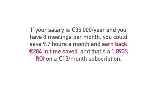 If your salary is €35,000/year and you
have 8 meetings per month, you could
save 9.7 hours a month and earn back
€284 in time saved, and that's a 1,893%
ROI on a €15/month subscription.
