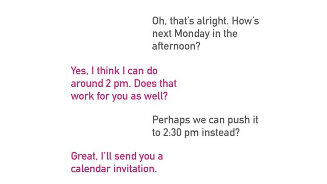 Oh, that’s alright. How’s
next Monday in the
afternoon?
Yes, I think I can do
around 2 pm. Does that
work for you as well?
Perhaps we can push it
to 2:30 pm instead?
Great, I’ll send you a
calendar invitation.
