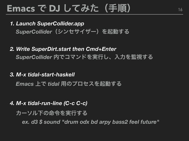 Emacs Ͱ DJ ͯ͠Έͨʢखॱʣ 16
1. Launch SuperCollider.app
2. Write SuperDirt.start then Cmd+Enter
3. M-x tidal-start-haskell
4. M-x tidal-run-line (C-c C-c)
SuperColliderʢγϯηαΠβʔʣΛىಈ͢Δ
SuperCollider ಺ͰίϚϯυΛ࣮ߦ͠ɺೖྗΛ؂ࢹ͢Δ
Emacs ্Ͱ tidal ༻ͷϓϩηεΛىಈ͢Δ
ΧʔιϧԼͷ໋ྩΛ࣮ߦ͢Δ
ex. d3 $ sound "drum odx bd arpy bass2 feel future"
