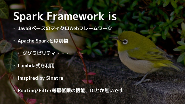 Spark Framework is
‣ Java8ベースのマイクロWebフレームワーク
‣ Apache Sparkとは別物
‣ ググラビリティ・・・
‣ Lambda式を利用
‣ Imspired by Sinatra
‣ Routing/Filter等最低限の機能、DIとか無いです
