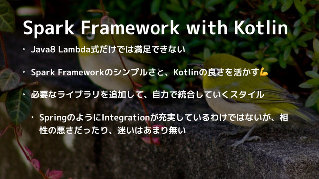 Spark Framework with Kotlin
‣ Java8 Lambda式だけでは満足できない
‣ Spark Frameworkのシンプルさと、Kotlinの良さを活かす
‣ 必要なライブラリを追加して、自力で統合していくスタイル
‣ SpringのようにIntegrationが充実しているわけではないが、相
性の悪さだったり、迷いはあまり無い
