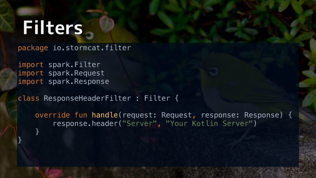 Filters
package io.stormcat.filter 
 
import spark.Filter 
import spark.Request 
import spark.Response 
 
class ResponseHeaderFilter : Filter { 
 
override fun handle(request: Request, response: Response) { 
response.header("Server", "Your Kotlin Server") 
} 
} 

