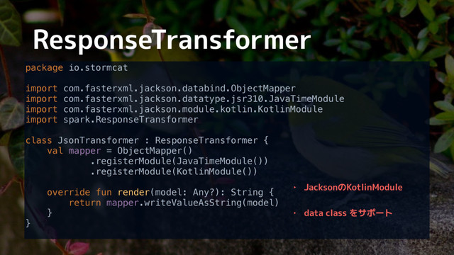 ResponseTransformer
package io.stormcat 
 
import com.fasterxml.jackson.databind.ObjectMapper 
import com.fasterxml.jackson.datatype.jsr310.JavaTimeModule 
import com.fasterxml.jackson.module.kotlin.KotlinModule 
import spark.ResponseTransformer 
 
class JsonTransformer : ResponseTransformer { 
val mapper = ObjectMapper() 
.registerModule(JavaTimeModule()) 
.registerModule(KotlinModule()) 
 
override fun render(model: Any?): String { 
return mapper.writeValueAsString(model) 
} 
}
‣ JacksonのKotlinModule
‣ data class をサポート
