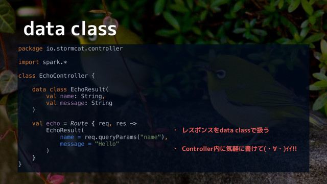 data class
package io.stormcat.controller 
 
import spark.* 
 
class EchoController { 
 
data class EchoResult( 
val name: String, 
val message: String 
) 
 
val echo = Route { req, res -> 
EchoResult( 
name = req.queryParams("name"), 
message = "Hello" 
) 
} 
}
‣ レスポンスをdata classで扱う
‣ Controller内に気軽に書けて(・∀・)ｲｲ!!
