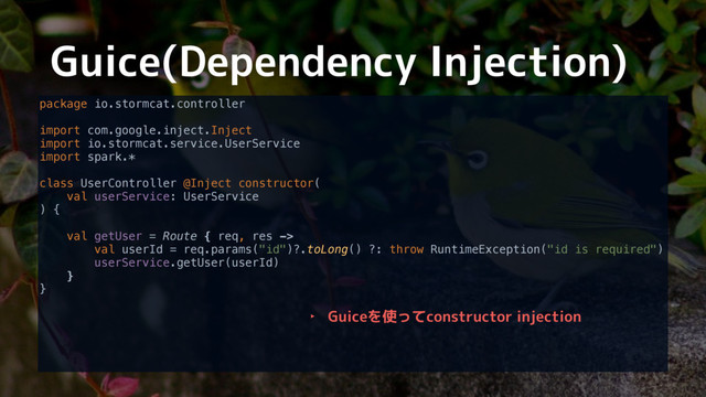 Guice(Dependency Injection)
package io.stormcat.controller 
 
import com.google.inject.Inject 
import io.stormcat.service.UserService 
import spark.* 
 
class UserController @Inject constructor( 
val userService: UserService 
) { 
 
val getUser = Route { req, res -> 
val userId = req.params("id")?.toLong() ?: throw RuntimeException("id is required") 
userService.getUser(userId) 
} 
}
‣ Guiceを使ってconstructor injection
