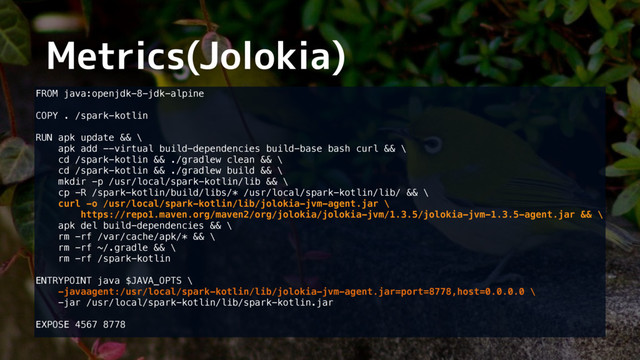 Metrics(Jolokia)
FROM java:openjdk-8-jdk-alpine 
 
COPY . /spark-kotlin 
 
RUN apk update && \  
apk add --virtual build-dependencies build-base bash curl && \ 
cd /spark-kotlin && ./gradlew clean && \ 
cd /spark-kotlin && ./gradlew build && \ 
mkdir -p /usr/local/spark-kotlin/lib && \ 
cp -R /spark-kotlin/build/libs/* /usr/local/spark-kotlin/lib/ && \ 
curl -o /usr/local/spark-kotlin/lib/jolokia-jvm-agent.jar \ 
https://repo1.maven.org/maven2/org/jolokia/jolokia-jvm/1.3.5/jolokia-jvm-1.3.5-agent.jar && \ 
apk del build-dependencies && \ 
rm -rf /var/cache/apk/* && \ 
rm -rf ~/.gradle && \ 
rm -rf /spark-kotlin 
 
ENTRYPOINT java $JAVA_OPTS \ 
-javaagent:/usr/local/spark-kotlin/lib/jolokia-jvm-agent.jar=port=8778,host=0.0.0.0 \ 
-jar /usr/local/spark-kotlin/lib/spark-kotlin.jar 
 
EXPOSE 4567 8778  
