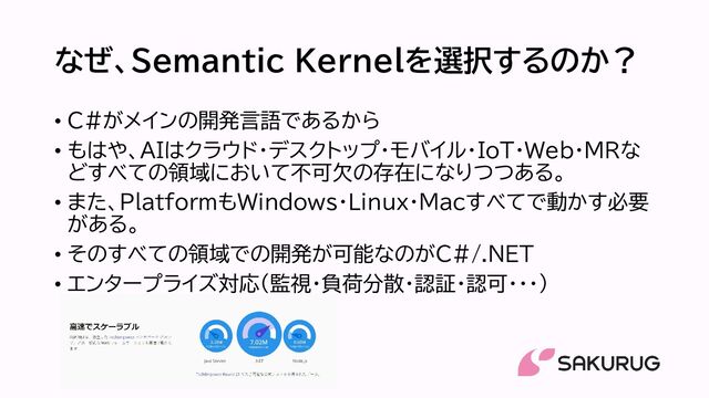 なぜ、Semantic Kernelを選択するのか？
• C#がメインの開発言語であるから
• もはや、AIはクラウド・デスクトップ・モバイル・IoT・Web・MRな
どすべての領域において不可欠の存在になりつつある。
• また、PlatformもWindows・Linux・Macすべてで動かす必要
がある。
• そのすべての領域での開発が可能なのがC#/.NET
• エンタープライズ対応（監視・負荷分散・認証・認可・・・）
