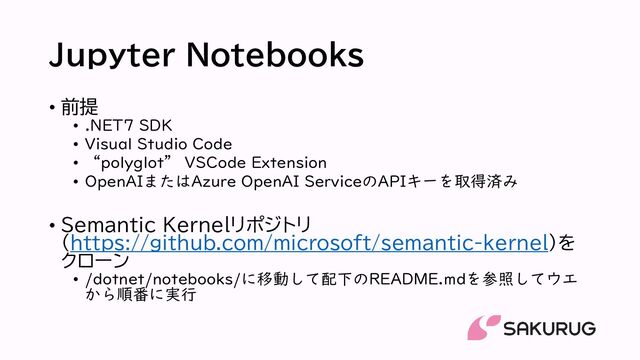 Jupyter Notebooks
• 前提
• .NET7 SDK
• Visual Studio Code
• “polyglot” VSCode Extension
• OpenAIまたはAzure OpenAI ServiceのAPIキーを取得済み
• Semantic Kernelリポジトリ
（https://github.com/microsoft/semantic-kernel）を
クローン
• /dotnet/notebooks/に移動して配下のREADME.mdを参照してウエ
から順番に実行
