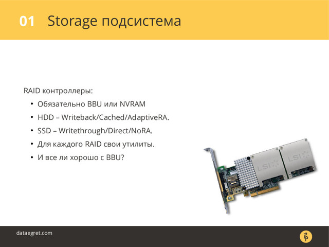 Storage подсистема
01
dataegret.com
RAID контроллеры:
● Обязательно BBU или NVRAM
● HDD – Writeback/Cached/AdaptiveRA.
● SSD – Writethrough/Direct/NoRA.
● Для каждого RAID свои утилиты.
● И все ли хорошо с BBU?
