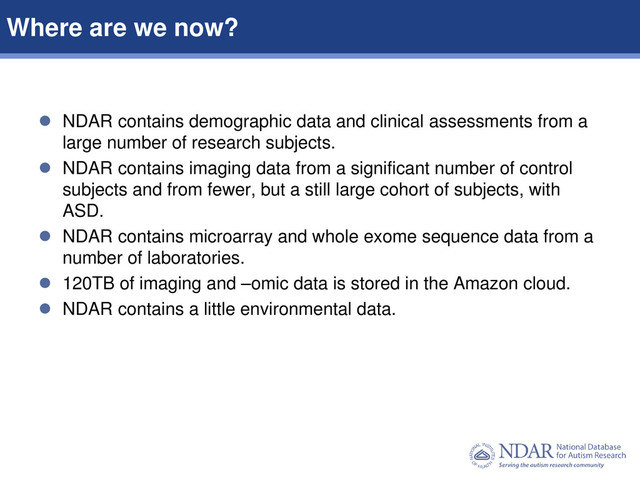 2
Data Structures | Data Elements
 NDAR contains demographic data and clinical assessments from a
large number of research subjects.
 NDAR contains imaging data from a significant number of control
subjects and from fewer, but a still large cohort of subjects, with
ASD.
 NDAR contains microarray and whole exome sequence data from a
number of laboratories.
 120TB of imaging and –omic data is stored in the Amazon cloud.
 NDAR contains a little environmental data.
Where are we now?
