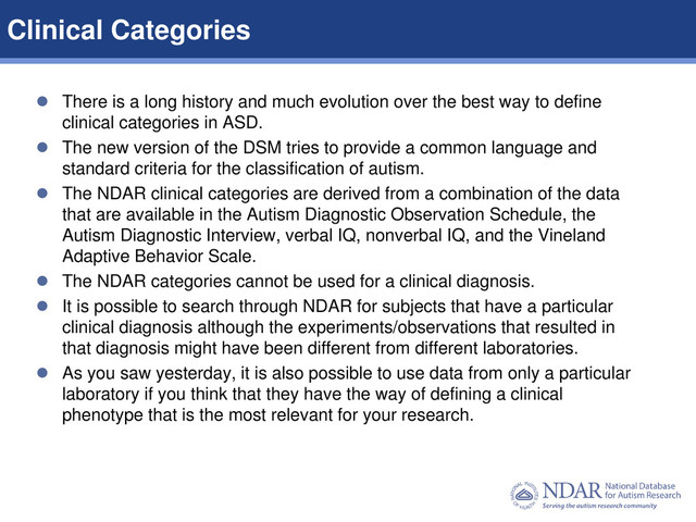 5
Data Structures | Data Elements
 There is a long history and much evolution over the best way to define
clinical categories in ASD.
 The new version of the DSM tries to provide a common language and
standard criteria for the classification of autism.
 The NDAR clinical categories are derived from a combination of the data
that are available in the Autism Diagnostic Observation Schedule, the
Autism Diagnostic Interview, verbal IQ, nonverbal IQ, and the Vineland
Adaptive Behavior Scale.
 The NDAR categories cannot be used for a clinical diagnosis.
 It is possible to search through NDAR for subjects that have a particular
clinical diagnosis although the experiments/observations that resulted in
that diagnosis might have been different from different laboratories.
 As you saw yesterday, it is also possible to use data from only a particular
laboratory if you think that they have the way of defining a clinical
phenotype that is the most relevant for your research.
Clinical Categories

