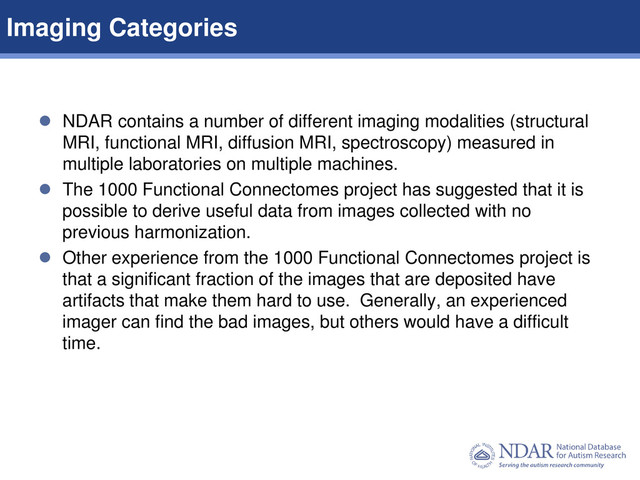 6
Data Structures | Data Elements
 NDAR contains a number of different imaging modalities (structural
MRI, functional MRI, diffusion MRI, spectroscopy) measured in
multiple laboratories on multiple machines.
 The 1000 Functional Connectomes project has suggested that it is
possible to derive useful data from images collected with no
previous harmonization.
 Other experience from the 1000 Functional Connectomes project is
that a significant fraction of the images that are deposited have
artifacts that make them hard to use. Generally, an experienced
imager can find the bad images, but others would have a difficult
time.
Imaging Categories
