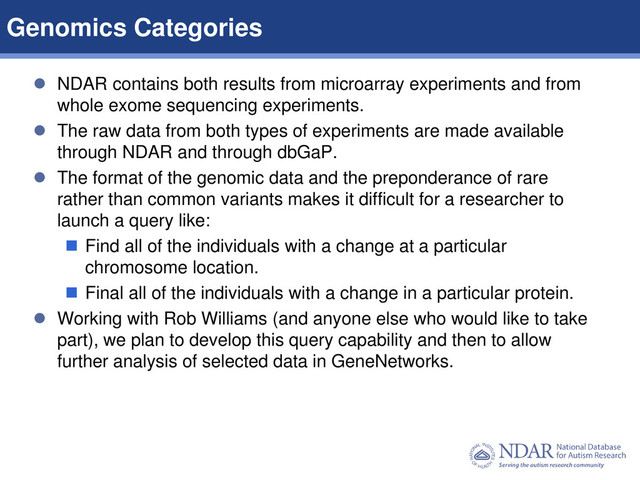 8
Data Structures | Data Elements
 NDAR contains both results from microarray experiments and from
whole exome sequencing experiments.
 The raw data from both types of experiments are made available
through NDAR and through dbGaP.
 The format of the genomic data and the preponderance of rare
rather than common variants makes it difficult for a researcher to
launch a query like:
 Find all of the individuals with a change at a particular
chromosome location.
 Final all of the individuals with a change in a particular protein.
 Working with Rob Williams (and anyone else who would like to take
part), we plan to develop this query capability and then to allow
further analysis of selected data in GeneNetworks.
Genomics Categories
