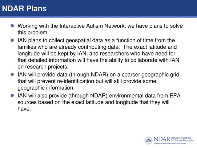 10
Data Structures | Data Elements
 Working with the Interactive Autism Network, we have plans to solve
this problem.
 IAN plans to collect geospatial data as a function of time from the
families who are already contributing data. The exact latitude and
longitude will be kept by IAN, and researchers who have need for
that detailed information will have the ability to collaborate with IAN
on research projects.
 IAN will provide data (through NDAR) on a coarser geographic grid
that will prevent re-identification but will still provide some
geographic information.
 IAN will also provide (through NDAR) environmental data from EPA
sources based on the exact latitude and longitude that they will
have.
NDAR Plans
