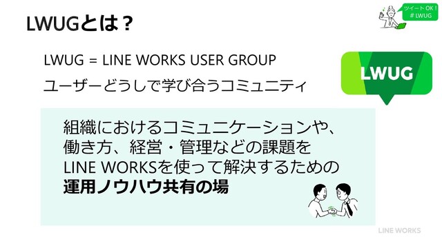 LWUGとは？
組織におけるコミュニケーションや、
働き方、経営・管理などの課題を
LINE WORKSを使って解決するための
運用ノウハウ共有の場
LWUG = LINE WORKS USER GROUP
ユーザーどうしで学び合うコミュニティ
ツイート OK !
＃LWUG
