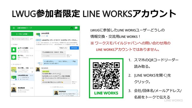 LWUG参加者限定 LINE WORKSアカウント
1. スマホのQRコードリーダー
読み取る。
2. [LINE WORKSを開く]を
クリック。
3. 会社/団体名/メールアドレス/
名前をトークで伝える
LWUGに参加したLINE WORKSユーザーどうしの
情報交換・交流用LINE WORKS！
※ ワークスモバイルジャパンへの問い合わせ用の
LINE WORKSアカウントではありません。
