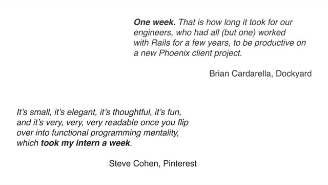 It’s small, it’s elegant, it’s thoughtful, it’s fun,
and it’s very, very, very readable once you ﬂip
over into functional programming mentality,
which took my intern a week.
Steve Cohen, Pinterest
One week. That is how long it took for our
engineers, who had all (but one) worked
with Rails for a few years, to be productive on
a new Phoenix client project.
Brian Cardarella, Dockyard
