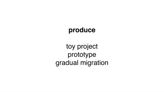 produce
toy project
prototype
gradual migration
