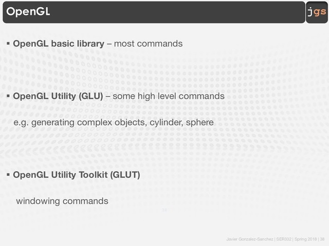 Javier Gonzalez-Sanchez | SER332 | Spring 2018 | 38
jgs
OpenGL
§ OpenGL basic library – most commands
§ OpenGL Utility (GLU) – some high level commands
e.g. generating complex objects, cylinder, sphere
§ OpenGL Utility Toolkit (GLUT)
windowing commands
38
