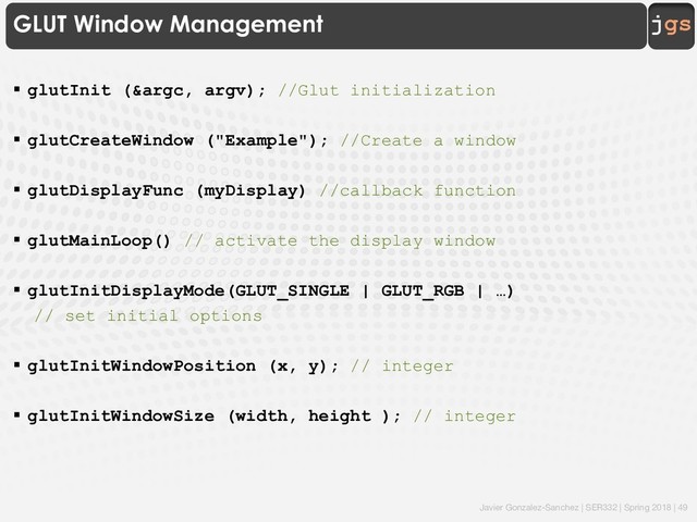 Javier Gonzalez-Sanchez | SER332 | Spring 2018 | 49
jgs
GLUT Window Management
§ glutInit (&argc, argv); //Glut initialization
§ glutCreateWindow ("Example"); //Create a window
§ glutDisplayFunc (myDisplay) //callback function
§ glutMainLoop() // activate the display window
§ glutInitDisplayMode(GLUT_SINGLE | GLUT_RGB | …)
// set initial options
§ glutInitWindowPosition (x, y); // integer
§ glutInitWindowSize (width, height ); // integer
