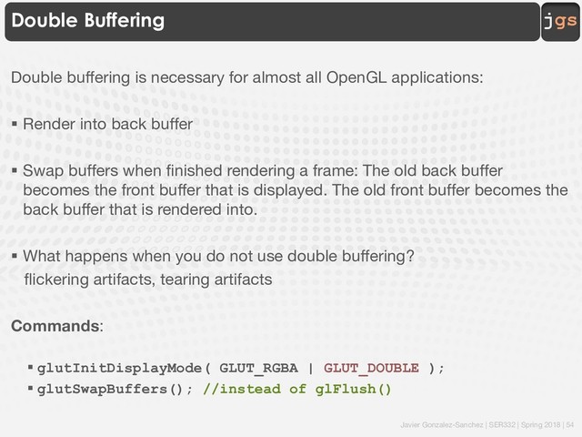 Javier Gonzalez-Sanchez | SER332 | Spring 2018 | 54
jgs
Double Buffering
Double buffering is necessary for almost all OpenGL applications:
§ Render into back buffer
§ Swap buffers when finished rendering a frame: The old back buffer
becomes the front buffer that is displayed. The old front buffer becomes the
back buffer that is rendered into.
§ What happens when you do not use double buffering?
flickering artifacts, tearing artifacts
Commands:
§ glutInitDisplayMode( GLUT_RGBA | GLUT_DOUBLE );
§ glutSwapBuffers(); //instead of glFlush()

