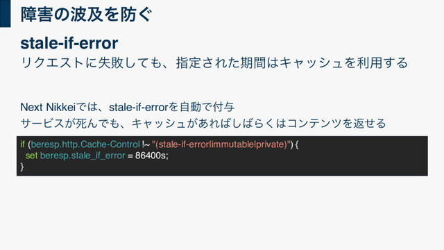 ো֐ͷ೾ٴΛ๷͙
if (beresp.http.Cache-Control !~ "(stale-if-error|immutable|private)") {
set beresp.stale_if_error = 86400s;
}
ϦΫΤετʹࣦഊͯ͠΋ɺࢦఆ͞Εͨظؒ͸ΩϟογϡΛར༻͢Δ
Next NikkeiͰ͸ɺstale-if-errorΛࣗಈͰ෇༩
αʔϏε͕ࢮΜͰ΋ɺΩϟογϡ͕͋Ε͹͠͹Β͘͸ίϯςϯπΛฦͤΔ
stale-if-error
