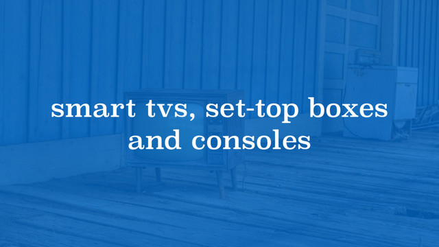 smart tvs, set-top boxes
and consoles
