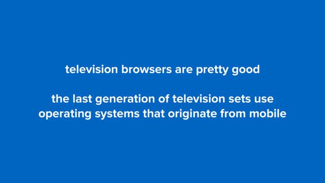 television browsers are pretty good
the last generation of television sets use
operating systems that originate from mobile
