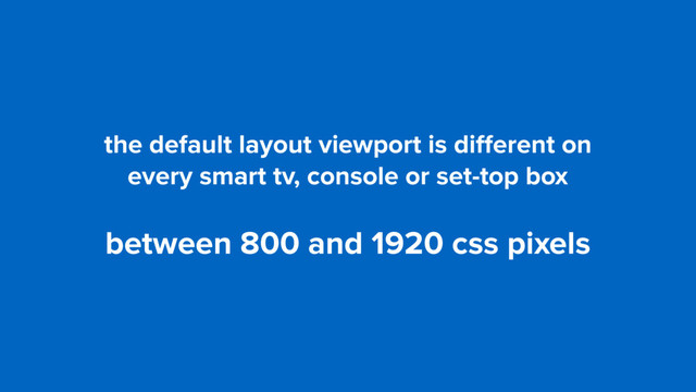 the default layout viewport is diﬀerent on  
every smart tv, console or set-top box
between 800 and 1920 css pixels
