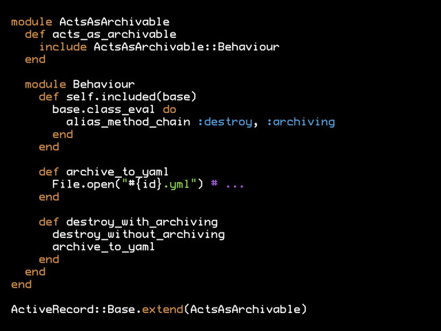 module ActsAsArchivable
def acts_as_archivable
include ActsAsArchivable::Behaviour
end
module Behaviour
def self.included(base)
base.class_eval do
alias_method_chain :destroy, :archiving
end
end
def archive_to_yaml
File.open("#{id}.yml") # ...
end
def destroy_with_archiving
destroy_without_archiving
archive_to_yaml
end
end
end
ActiveRecord::Base.extend(ActsAsArchivable)
