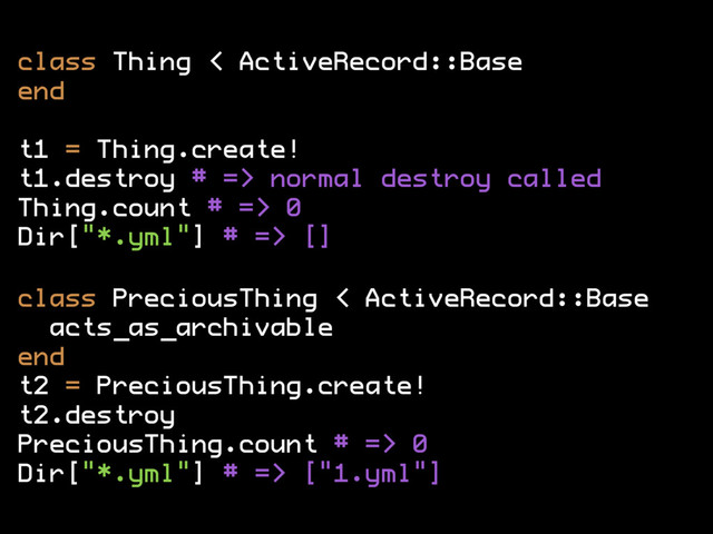 class Thing < ActiveRecord::Base
end
t1 = Thing.create!
t1.destroy # => normal destroy called
Thing.count # => 0
Dir["*.yml"] # => []
class PreciousThing < ActiveRecord::Base
acts_as_archivable
end
t2 = PreciousThing.create!
t2.destroy
PreciousThing.count # => 0
Dir["*.yml"] # => ["1.yml"]
