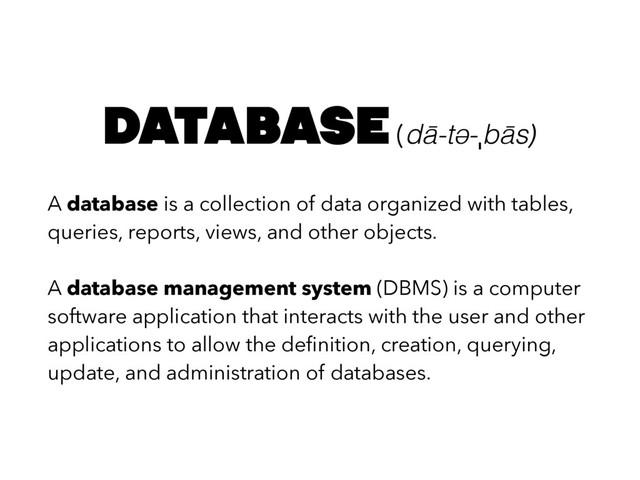 A database is a collection of data organized with tables,
queries, reports, views, and other objects.
A database management system (DBMS) is a computer
software application that interacts with the user and other
applications to allow the deﬁnition, creation, querying,
update, and administration of databases.
database (dā-tə-ˌbās)
