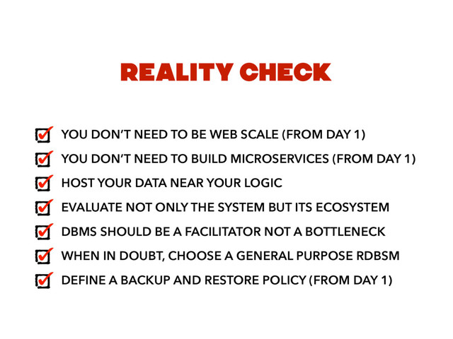 REALITY CHECK
YOU DON’T NEED TO BE WEB SCALE (FROM DAY 1)
YOU DON’T NEED TO BUILD MICROSERVICES (FROM DAY 1)
HOST YOUR DATA NEAR YOUR LOGIC
EVALUATE NOT ONLY THE SYSTEM BUT ITS ECOSYSTEM
DBMS SHOULD BE A FACILITATOR NOT A BOTTLENECK
WHEN IN DOUBT, CHOOSE A GENERAL PURPOSE RDBSM
DEFINE A BACKUP AND RESTORE POLICY (FROM DAY 1)
