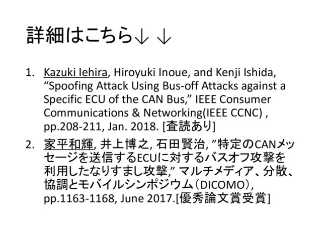 詳細はこちら↓ ↓
1. Kazuki Iehira, Hiroyuki Inoue, and Kenji Ishida,
“Spoofing Attack Using Bus-off Attacks against a
Specific ECU of the CAN Bus,” IEEE Consumer
Communications & Networking(IEEE CCNC) ,
pp.208-211, Jan. 2018. [査読あり]
2. 家平和輝, 井上博之, 石田賢治, ”特定のCANメッ
セージを送信するECUに対するバスオフ攻撃を
利用したなりすまし攻撃,” マルチメディア、分散、
協調とモバイルシンポジウム（DICOMO）,
pp.1163-1168, June 2017.[優秀論文賞受賞]
