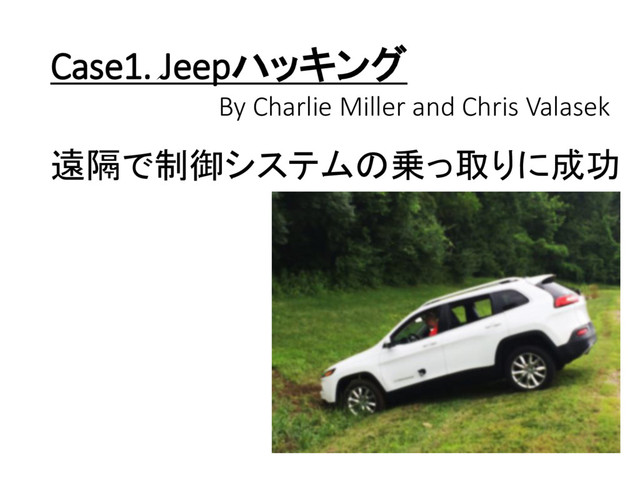 Case1. Jeepハッキング
By Charlie Miller and Chris Valasek
遠隔で制御システムの乗っ取りに成功
