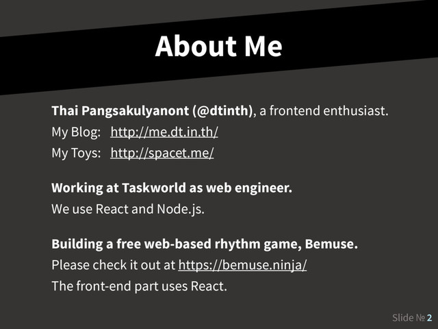 Slide № 2
About Me
Thai Pangsakulyanont (@dtinth), a frontend enthusiast. 
My Blog: http://me.dt.in.th/ 
My Toys: http://spacet.me/
Working at Taskworld as web engineer. 
We use React and Node.js.
Building a free web-based rhythm game, Bemuse. 
Please check it out at https://bemuse.ninja/ 
The front-end part uses React.
