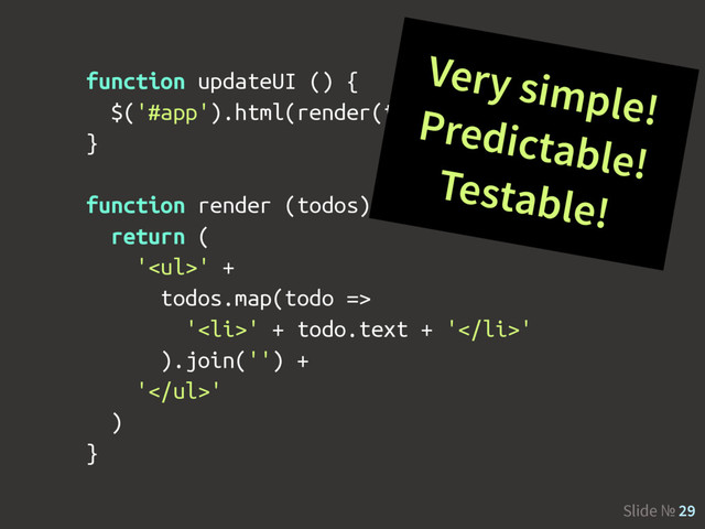 Slide № 29
function updateUI () {
$('#app').html(render(todos))
}
function render (todos) {
return (
'<ul>' +
todos.map(todo =>
'<li>' + todo.text + '</li>'
).join('') +
'</ul>'
)
}
Very simple!
Predictable!
Testable!
