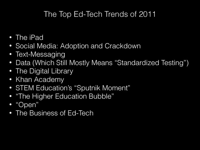 The Top Ed-Tech Trends of 2011
• The iPad
• Social Media: Adoption and Crackdown
• Text-Messaging
• Data (Which Still Mostly Means “Standardized Testing”)
• The Digital Library
• Khan Academy
• STEM Education’s “Sputnik Moment”
• “The Higher Education Bubble”
• “Open”
• The Business of Ed-Tech
