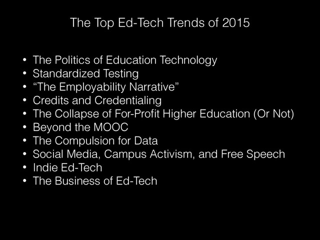 The Top Ed-Tech Trends of 2015
• The Politics of Education Technology
• Standardized Testing
• “The Employability Narrative”
• Credits and Credentialing
• The Collapse of For-Proﬁt Higher Education (Or Not)
• Beyond the MOOC
• The Compulsion for Data
• Social Media, Campus Activism, and Free Speech
• Indie Ed-Tech
• The Business of Ed-Tech
