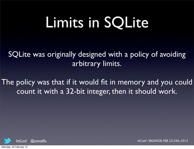 Limits in SQLite
SQLite was originally designed with a policy of avoiding
arbitrary limits.
The policy was that if it would ﬁt in memory and you could
count it with a 32-bit integer, then it should work.
tiConf - VALENCIA, FEB 23-24th, 2013
#tiConf @joemafﬁa
Saturday, 23 February 13
