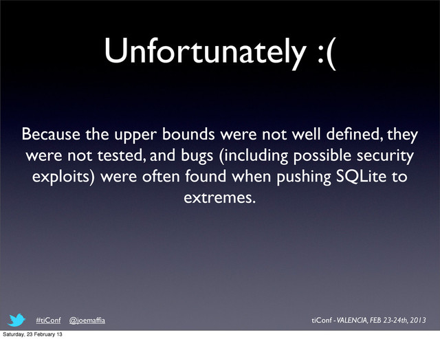 Unfortunately :(
Because the upper bounds were not well deﬁned, they
were not tested, and bugs (including possible security
exploits) were often found when pushing SQLite to
extremes.
tiConf - VALENCIA, FEB 23-24th, 2013
#tiConf @joemafﬁa
Saturday, 23 February 13

