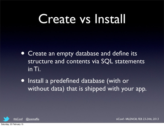 Create vs Install
• Create an empty database and deﬁne its
structure and contents via SQL statements
in Ti.
• Install a predeﬁned database (with or
without data) that is shipped with your app.
tiConf - VALENCIA, FEB 23-24th, 2013
#tiConf @joemafﬁa
Saturday, 23 February 13

